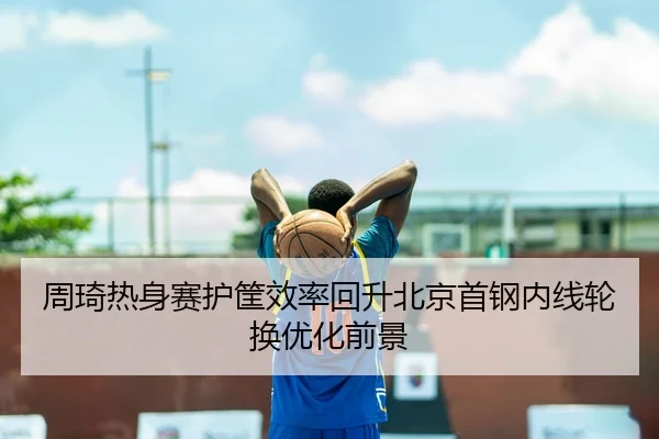 周琦热身赛护筐效率回升北京首钢内线轮换优化前景